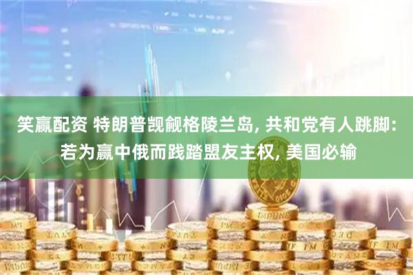 笑赢配资 特朗普觊觎格陵兰岛, 共和党有人跳脚: 若为赢中俄而践踏盟友主权, 美国必输