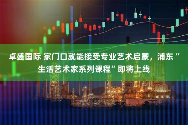 卓盛国际 家门口就能接受专业艺术启蒙，浦东“生活艺术家系列课程”即将上线
