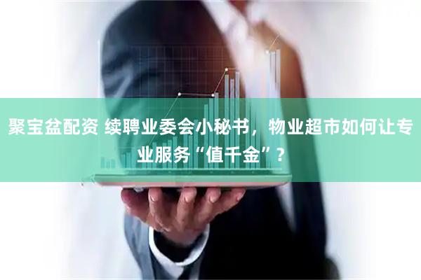聚宝盆配资 续聘业委会小秘书，物业超市如何让专业服务“值千金”？