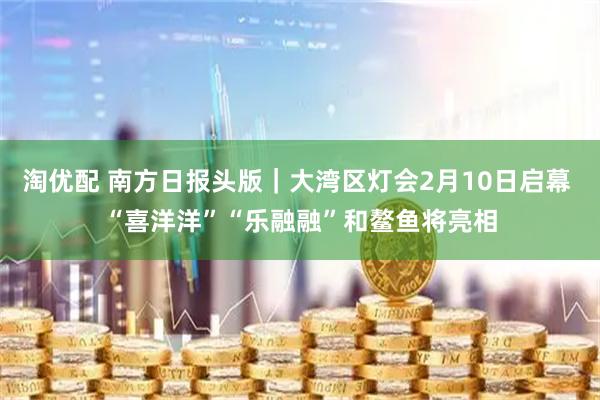 淘优配 南方日报头版|大湾区灯会2月10日启幕 “喜洋洋”“乐融融”和鳌鱼将亮相