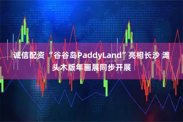 诚信配资 “谷谷岛PaddyLand”亮相长沙 滩头木版年画展同步开展
