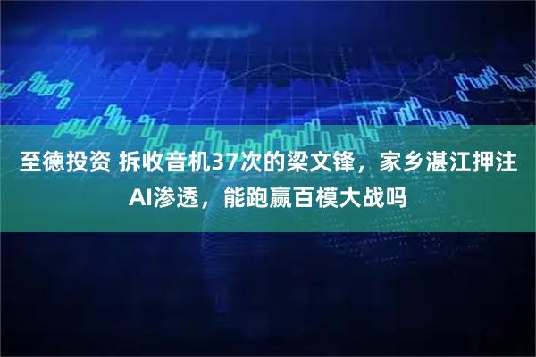 至德投资 拆收音机37次的梁文锋,家乡湛江押注AI渗透,能跑赢百模大战吗