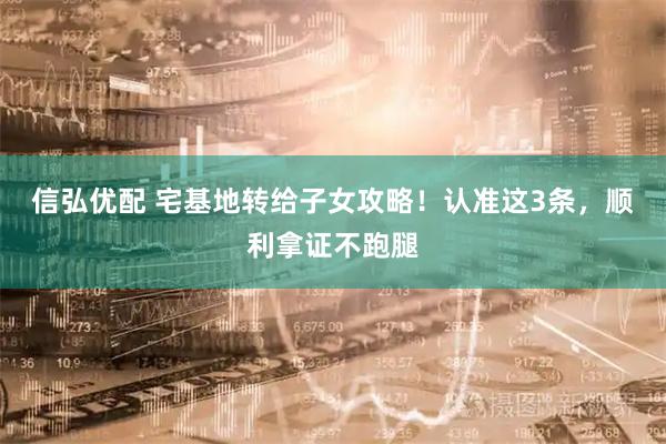 信弘优配 宅基地转给子女攻略!认准这3条,顺利拿证不跑腿