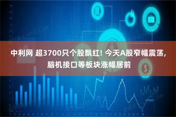 中利网 超3700只个股飘红! 今天A股窄幅震荡, 脑机接口等板块涨幅居前