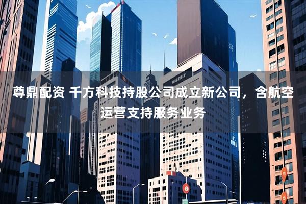 尊鼎配资 千方科技持股公司成立新公司，含航空运营支持服务业务