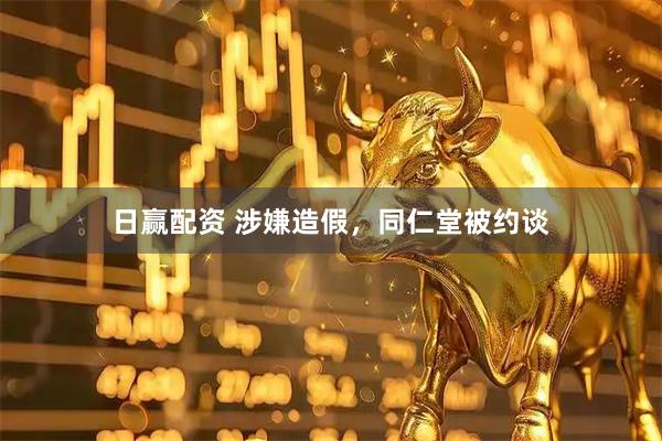 日赢配资 涉嫌造假,同仁堂被约谈