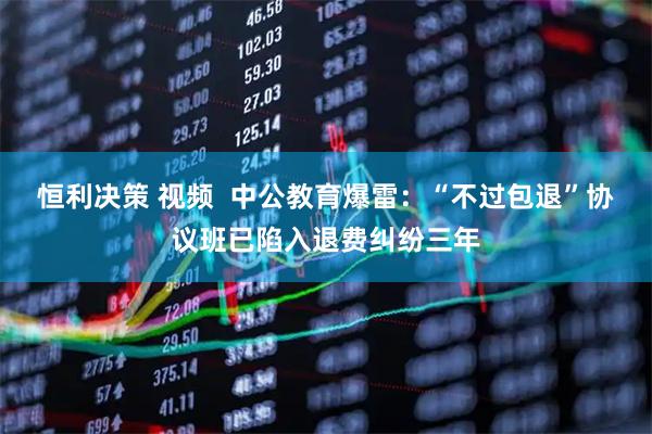 恒利决策 视频  中公教育爆雷：“不过包退”协议班已陷入退费纠纷三年