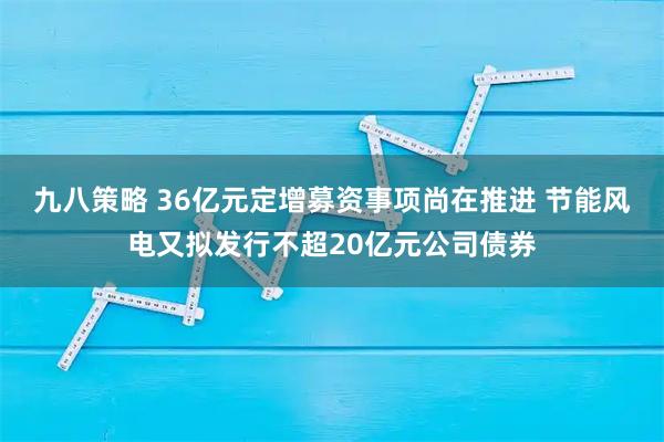 九八策略 36亿元定增募资事项尚在推进 节能风电又拟发行不超20亿元公司债券