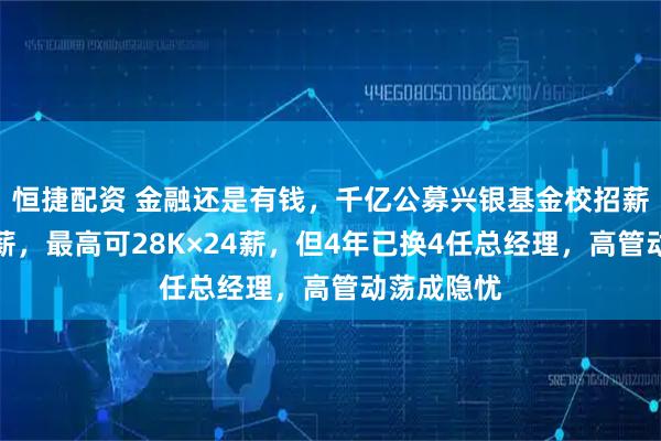 恒捷配资 金融还是有钱,千亿公募兴银基金校招薪资再曝高薪,最高可28K×24薪,但4年已换4任总经理,高管动荡成隐忧