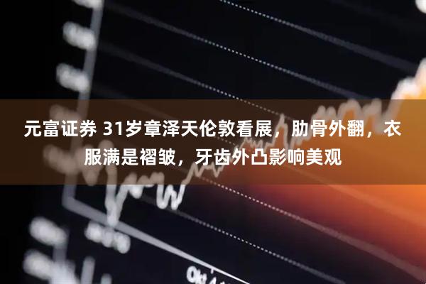 元富证券 31岁章泽天伦敦看展,肋骨外翻,衣服满是褶皱,牙齿外凸影响美观