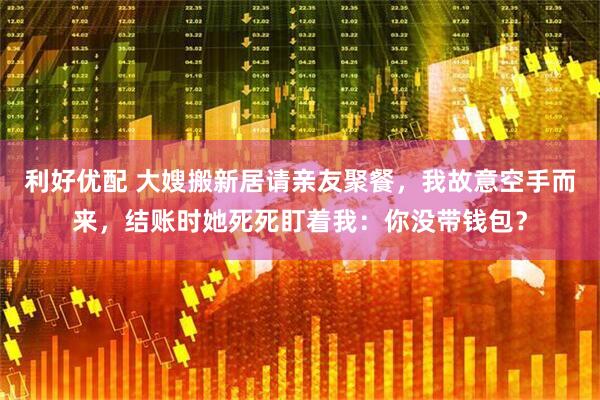 利好优配 大嫂搬新居请亲友聚餐,我故意空手而来,结账时她死死盯着我:你没带钱包?