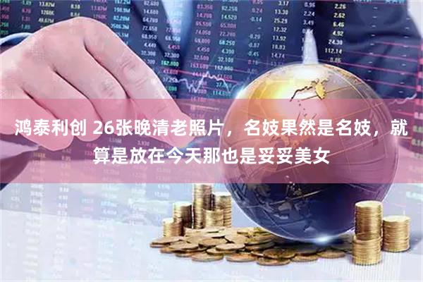 鸿泰利创 26张晚清老照片,名妓果然是名妓,就算是放在今天那也是妥妥美女