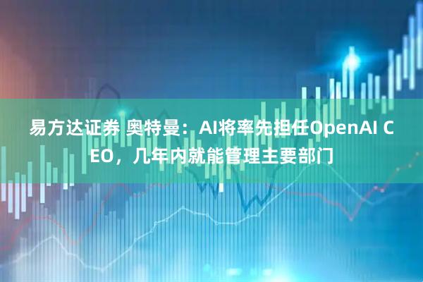 易方达证券 奥特曼:AI将率先担任OpenAI CEO,几年内就能管理主要部门