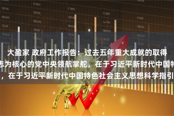 大盈家 政府工作报告:过去五年重大成就的取得,根本在于以习近平同志为核心的党中央领航掌舵,在于习近平新时代中国特色社会主义思想科学指引