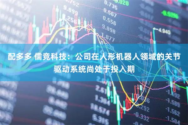 配多多 儒竞科技:公司在人形机器人领域的关节驱动系统尚处于投入期