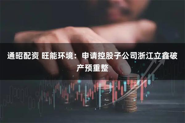 通昭配资 旺能环境:申请控股子公司浙江立鑫破产预重整