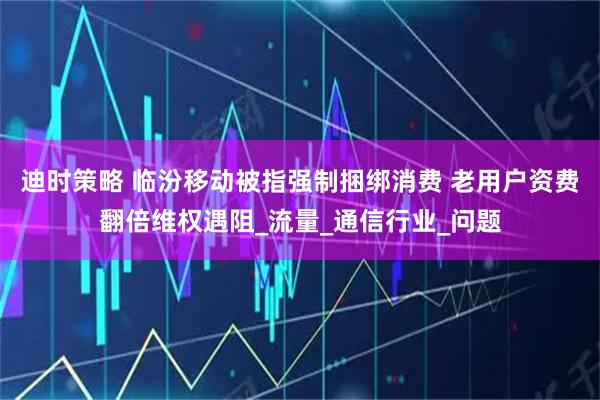 迪时策略 临汾移动被指强制捆绑消费 老用户资费翻倍维权遇阻_流量_通信行业_问题