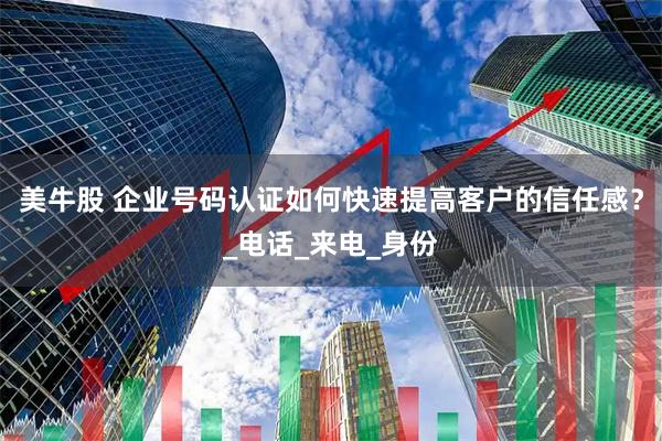 美牛股 企业号码认证如何快速提高客户的信任感?_电话_来电_身份