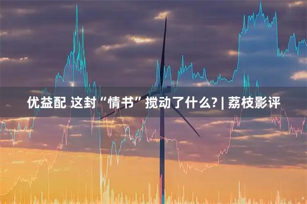 优益配 这封“情书”搅动了什么? | 荔枝影评