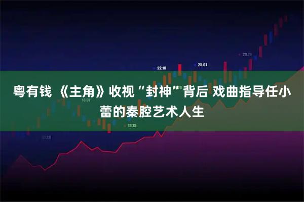粤有钱 《主角》收视“封神”背后 戏曲指导任小蕾的秦腔艺术人生