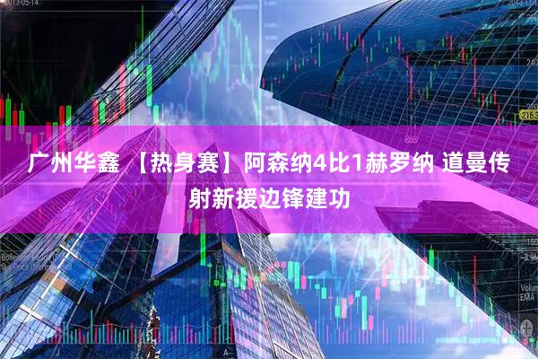 广州华鑫 【热身赛】阿森纳4比1赫罗纳 道曼传射新援边锋建功